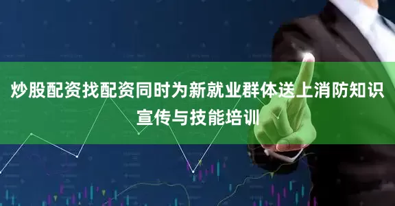 炒股配资找配资同时为新就业群体送上消防知识宣传与技能培训