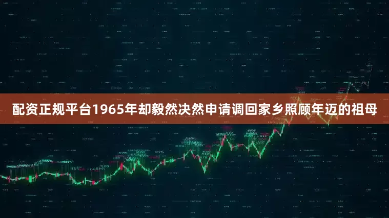 配资正规平台1965年却毅然决然申请调回家乡照顾年迈的祖母