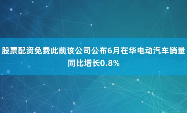 股票配资免费此前该公司公布6月在华电动汽车销量同比增长0.8%