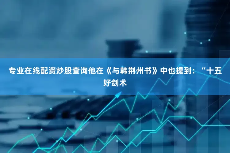 专业在线配资炒股查询他在《与韩荆州书》中也提到：“十五好剑术