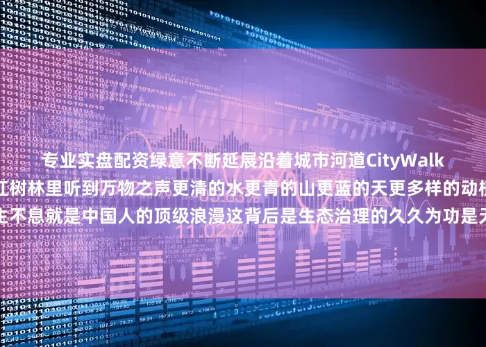 专业实盘配资绿意不断延展沿着城市河道CityWalk看黄河沿岸披上绿色飘带在红树林里听到万物之声更清的水更青的山更蓝的天更多样的动植物人与自然和谐相处、生生不息就是中国人的顶级浪漫这背后是生态治理的久久为功是无数人的不懈努力今天是世界环境日保护环境一起守护我们赖以生存的美丽家园！