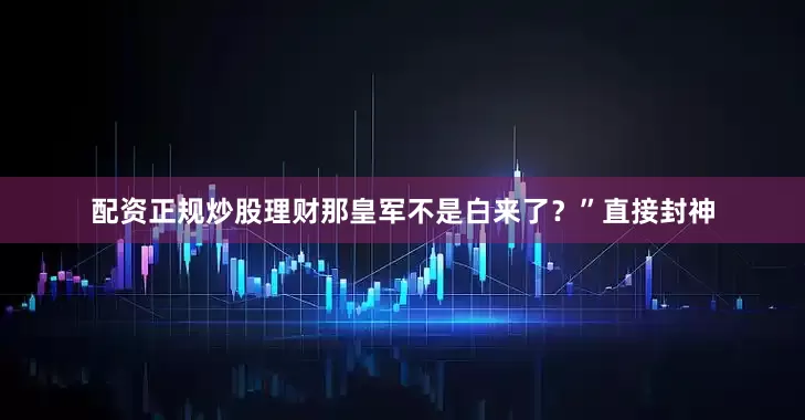 配资正规炒股理财那皇军不是白来了？”直接封神