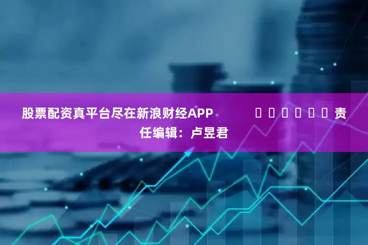 股票配资真平台尽在新浪财经APP            						责任编辑：卢昱君