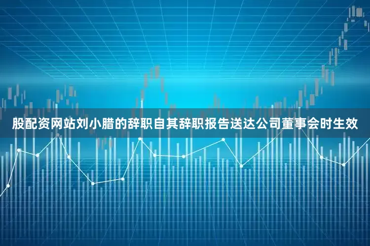 股配资网站刘小腊的辞职自其辞职报告送达公司董事会时生效