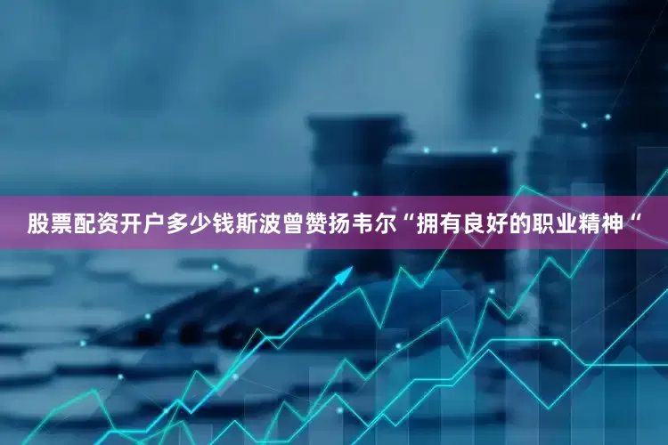 股票配资开户多少钱斯波曾赞扬韦尔“拥有良好的职业精神“