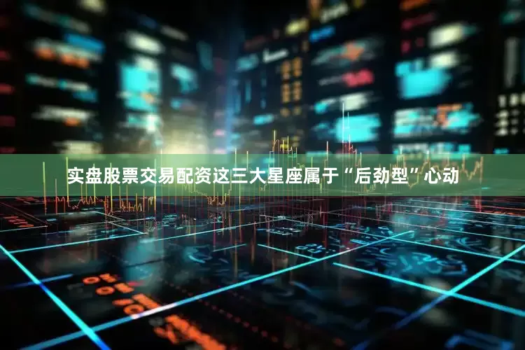 实盘股票交易配资这三大星座属于“后劲型”心动