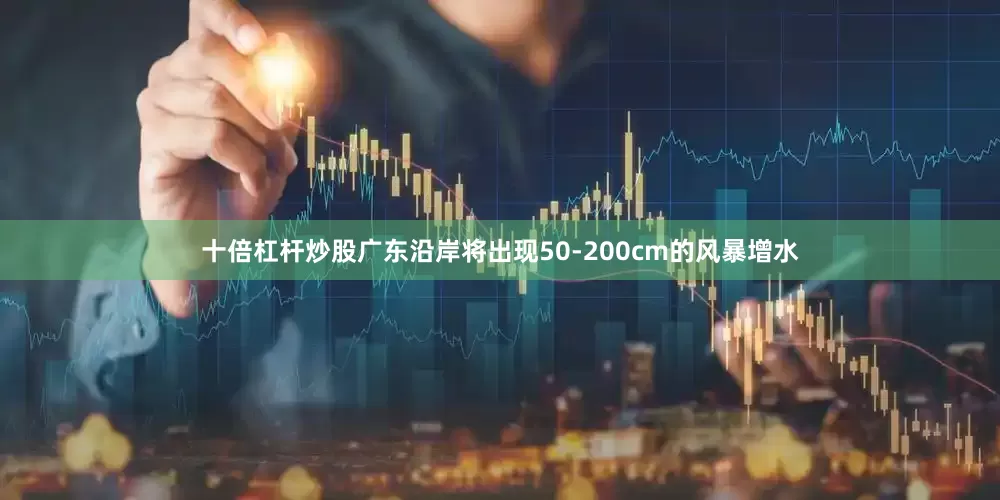 十倍杠杆炒股广东沿岸将出现50-200cm的风暴增水