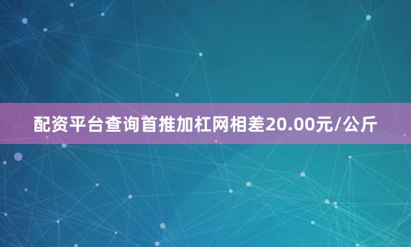 配资平台查询首推加杠网相差20.00元/公斤