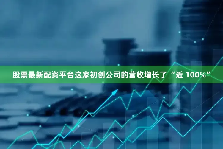 股票最新配资平台这家初创公司的营收增长了 “近 100%”
