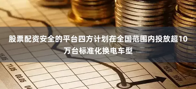 股票配资安全的平台四方计划在全国范围内投放超10万台标准化换电车型