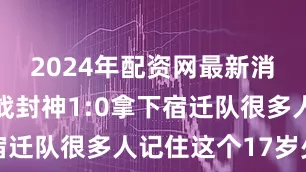 2024年配资网最新消息公布一战封神1:0拿下宿迁队很多人记住这个17岁少年