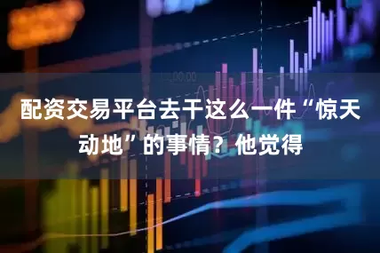 配资交易平台去干这么一件“惊天动地”的事情？他觉得