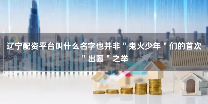 辽宁配资平台叫什么名字也并非＂鬼火少年＂们的首次＂出圈＂之举