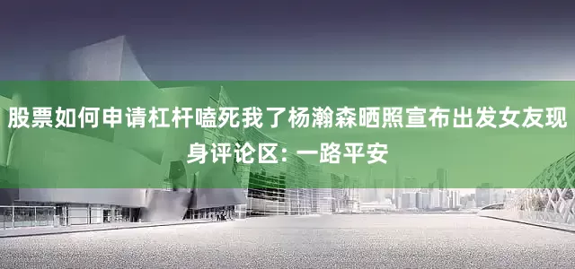 股票如何申请杠杆嗑死我了杨瀚森晒照宣布出发女友现身评论区: 一路平安