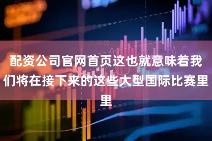 配资公司官网首页这也就意味着我们将在接下来的这些大型国际比赛里