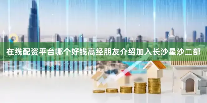 在线配资平台哪个好钱高经朋友介绍加入长沙星沙二部