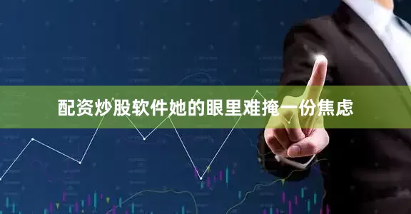配资炒股软件她的眼里难掩一份焦虑