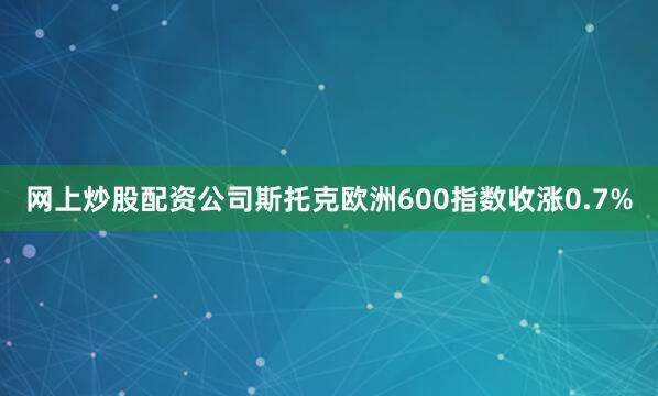 网上炒股配资公司　　斯托克欧洲600指数收涨0.7%