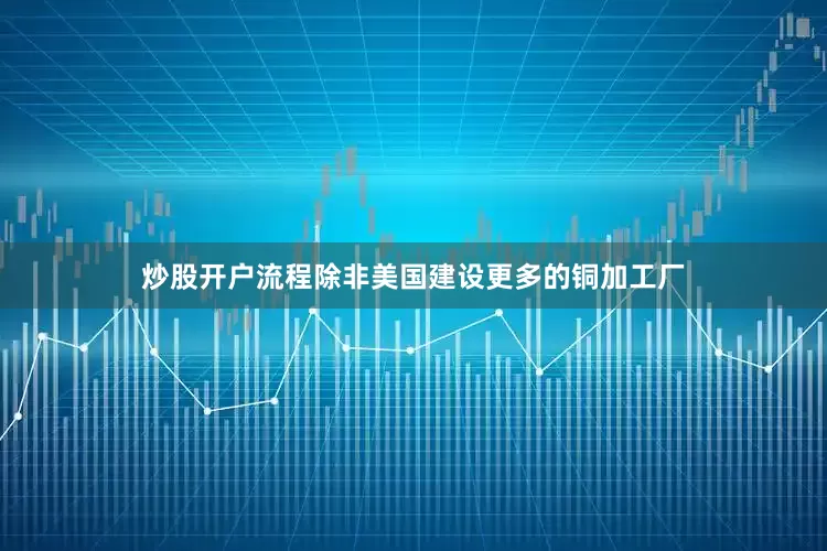 炒股开户流程除非美国建设更多的铜加工厂
