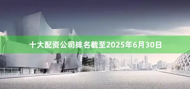 十大配资公司排名截至2025年6月30日