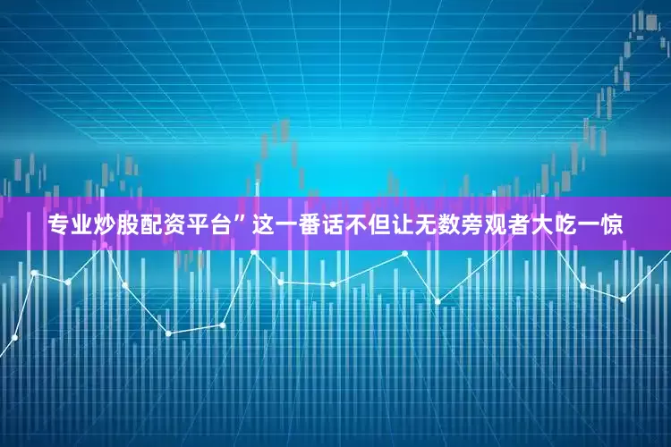 专业炒股配资平台”这一番话不但让无数旁观者大吃一惊